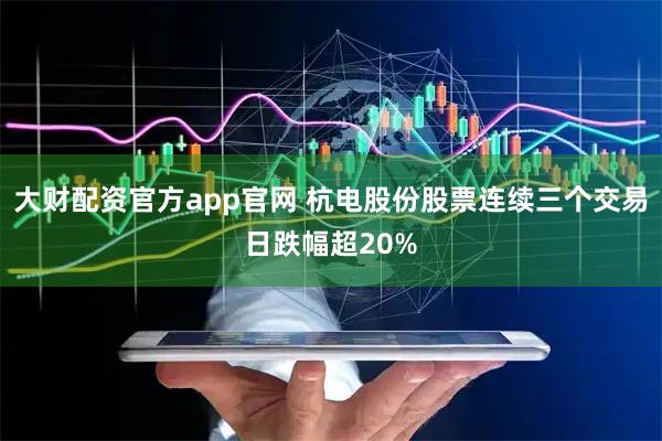大财配资官方app官网 杭电股份股票连续三个交易日跌幅超20%
