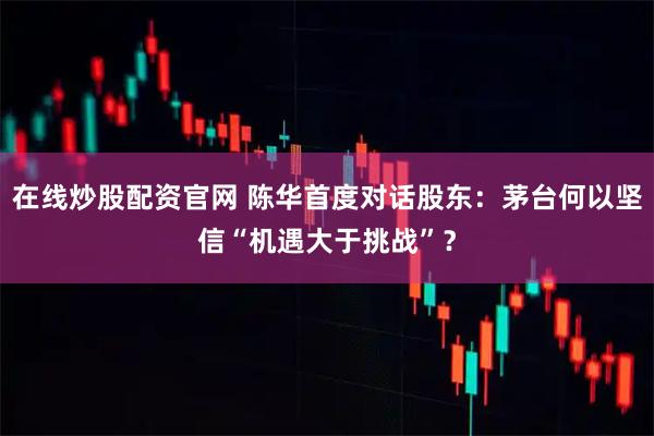 在线炒股配资官网 陈华首度对话股东：茅台何以坚信“机遇大于挑战”？
