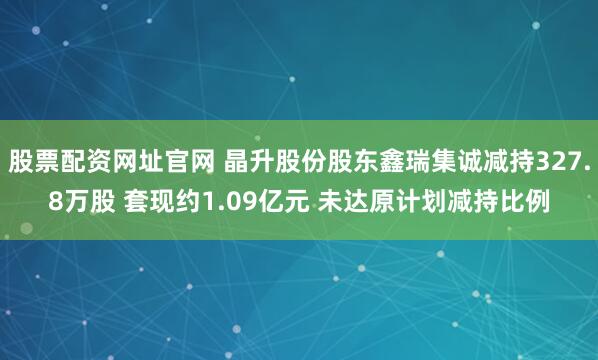 股票配资网址官网 晶升股份股东鑫瑞集诚减持327.8万股 套现约1.09亿元 未达原计划减持比例