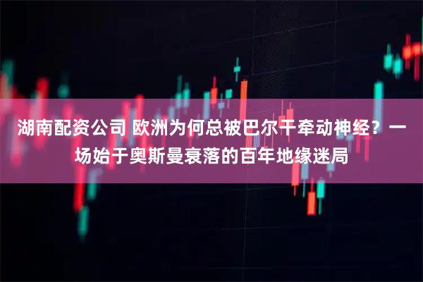 湖南配资公司 欧洲为何总被巴尔干牵动神经？一场始于奥斯曼衰落的百年地缘迷局