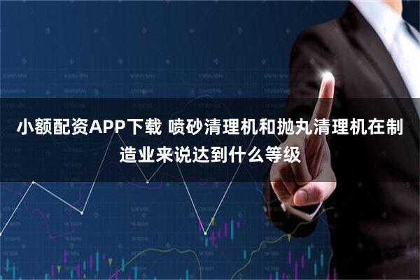 小额配资APP下载 喷砂清理机和抛丸清理机在制造业来说达到什么等级