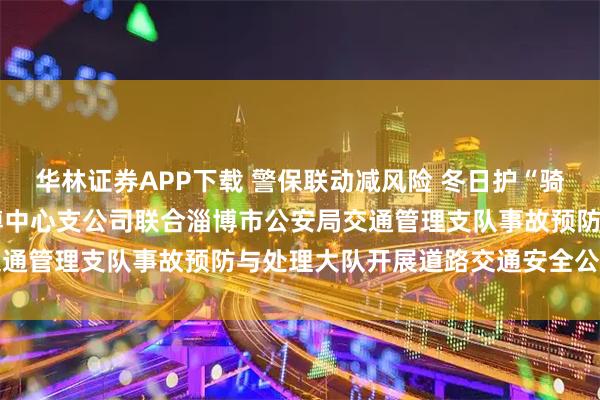 华林证券APP下载 警保联动减风险 冬日护“骑”守平安——平安产险淄博中心支公司联合淄博市公安局交通管理支队事故预防与处理大队开展道路交通安全公益行动