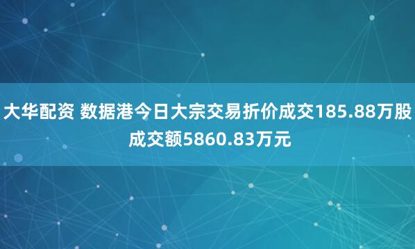 大华配资 数据港今日大宗交易折价成交185.88万股 成交额5860.83万元