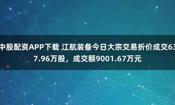 中股配资APP下载 江航装备今日大宗交易折价成交637.96万股，成交额9001.67万元