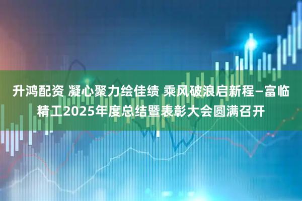 升鸿配资 凝心聚力绘佳绩 乘风破浪启新程—富临精工2025年度总结暨表彰大会圆满召开