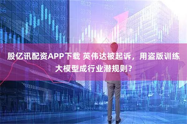 股亿讯配资APP下载 英伟达被起诉，用盗版训练大模型成行业潜规则？