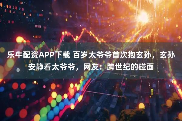 乐牛配资APP下载 百岁太爷爷首次抱玄孙，玄孙安静看太爷爷，网友：跨世纪的碰面