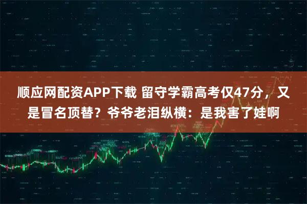 顺应网配资APP下载 留守学霸高考仅47分，又是冒名顶替？爷爷老泪纵横：是我害了娃啊